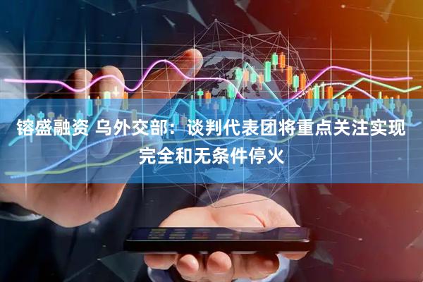 镕盛融资 乌外交部：谈判代表团将重点关注实现完全和无条件停火