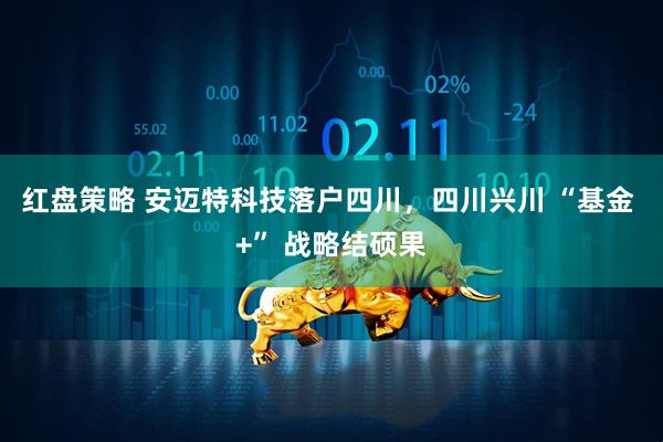 红盘策略 安迈特科技落户四川，四川兴川 “基金 +” 战略结硕果
