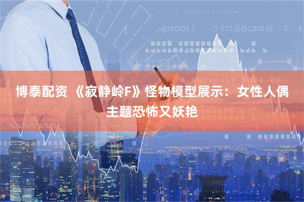 博泰配资 《寂静岭F》怪物模型展示：女性人偶主题恐怖又妖艳