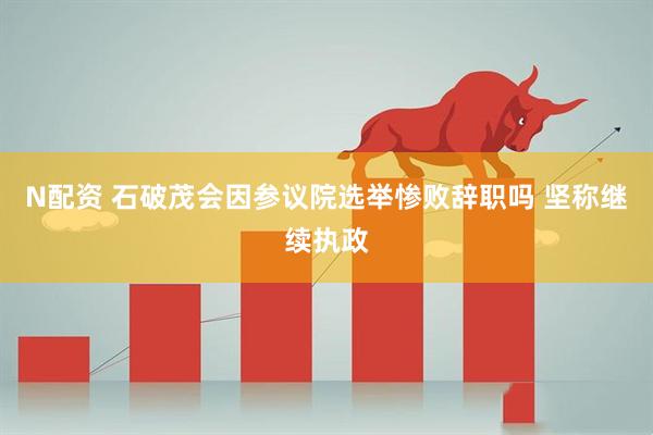 N配资 石破茂会因参议院选举惨败辞职吗 坚称继续执政