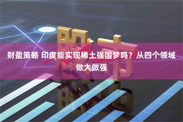 财盈策略 印度能实现稀土强国梦吗？从四个领域做大做强