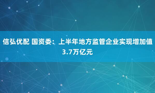 信弘优配 国资委：上半年地方监管企业实现增加值3.7万亿元