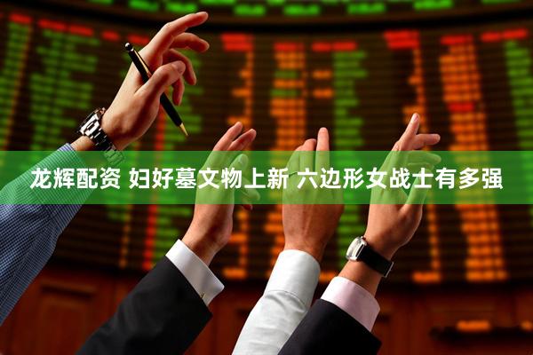 龙辉配资 妇好墓文物上新 六边形女战士有多强