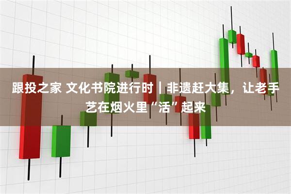 跟投之家 文化书院进行时｜非遗赶大集，让老手艺在烟火里“活”起来
