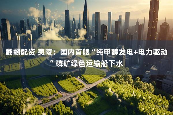 翻翻配资 夷陵：国内首艘“纯甲醇发电+电力驱动”磷矿绿色运输船下水