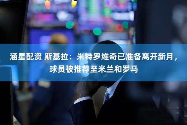 涵星配资 斯基拉：米特罗维奇已准备离开新月，球员被推荐至米兰和罗马