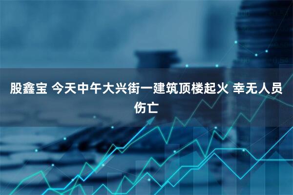 股鑫宝 今天中午大兴街一建筑顶楼起火 幸无人员伤亡