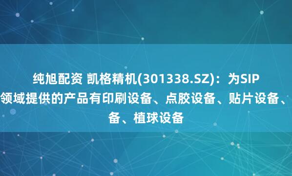 纯旭配资 凯格精机(301338.SZ)：为SIP先进封装领域提供的产品有印刷设备、点胶设备、贴片设备、植球设备