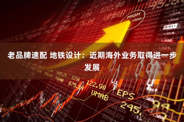 老品牌速配 地铁设计：近期海外业务取得进一步发展
