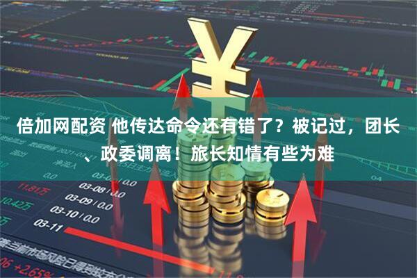 倍加网配资 他传达命令还有错了？被记过，团长、政委调离！旅长知情有些为难