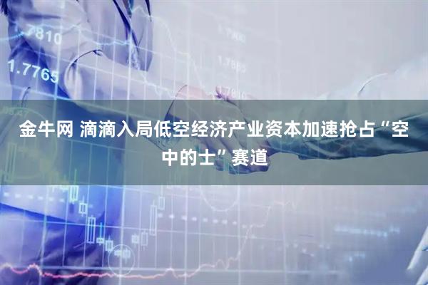 金牛网 滴滴入局低空经济产业资本加速抢占“空中的士”赛道