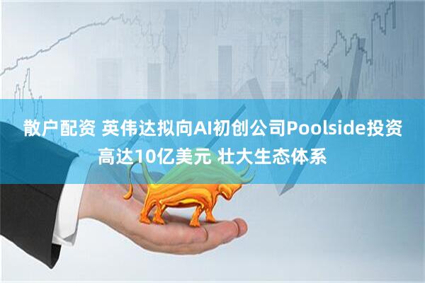 散户配资 英伟达拟向AI初创公司Poolside投资高达10亿美元 壮大生态体系