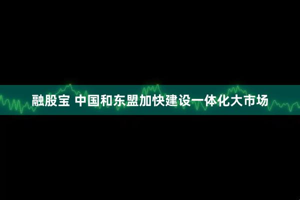 融股宝 中国和东盟加快建设一体化大市场