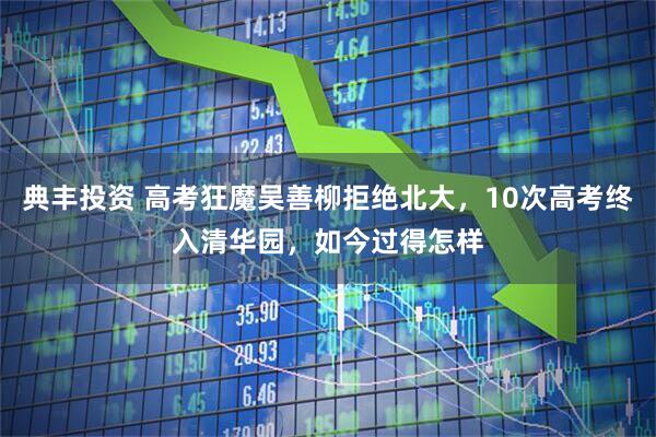 典丰投资 高考狂魔吴善柳拒绝北大，10次高考终入清华园，如今过得怎样